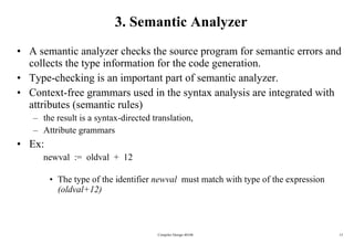 3. Semantic Analyzer A semantic analyzer checks the source program for semantic errors and collects the type information for the code generation. Type-checking is an important part of semantic analyzer. Context-free grammars used in the syntax analysis are integrated with attributes (semantic rules)  the result is a syntax-directed translation,  Attribute grammars Ex: newval  :=  oldval  +  12 The type of the identifier  newval   must match with type of the expression  (oldval+12) Compiler Design 40106 