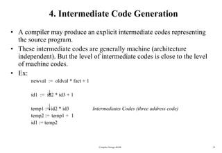 4. Intermediate Code Generation A compiler may produce an explicit intermediate codes representing  the source program. These intermediate codes are generally machine (architecture independent). But the level of intermediate codes is close to the level  of machine codes. Ex: newval  :=  oldval * fact + 1 id1  :=  id2 * id3 + 1 temp1 := id2 * id3 Intermediates Codes (three address code) temp2 :=  temp1 +  1 id1 := temp2 Compiler Design 40106 