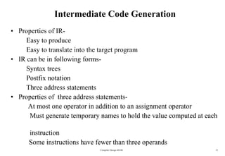 Intermediate Code Generation Properties of IR-  Easy to produce Easy to translate into the target program IR can be in following forms- Syntax trees Postfix notation Three address statements Properties of  three address statements- At most one operator in addition to an assignment operator Must generate temporary names to hold the value computed at each  instruction   Some instructions have fewer than three operands Compiler Design 40106 