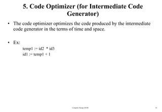 5. Code Optimizer (for Intermediate Code Generator) The code optimizer optimizes the code produced by the intermediate code generator in the terms of time and space. Ex: temp1 := id2  * id3 id1 := temp1 + 1 Compiler Design 40106 