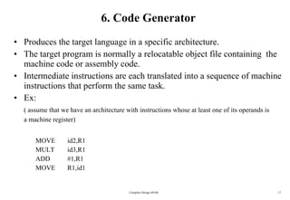 6. Code Generator Produces the target language in a specific architecture. The target program is normally a relocatable object file containing  the machine code or assembly code. Intermediate instructions are each translated into a sequence of machine instructions that perform the same task. Ex:  ( assume that we have an architecture with instructions whose at least one of its operands is a machine register) MOVE id2,R1 MULT id3,R1 ADD #1,R1 MOVE R1,id1 Compiler Design 40106 