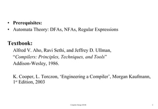 Prerequisites:  Automata Theory: DFAs, NFAs, Regular Expressions Textbook: Alfred V. Aho, Ravi Sethi, and Jeffrey D. Ullman, “ Compilers: Principles, Techniques, and Tools ” Addison-Wesley, 1986. K. Cooper, L. Torczon, ‘Engineering a Compiler’, Morgan Kaufmann, 1 st  Edition, 2003 Compiler Design 40106 