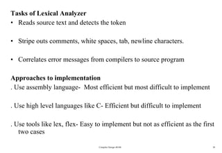 Tasks of Lexical Analyzer Reads source text and detects the token Stripe outs comments, white spaces, tab, newline characters. Correlates error messages from compilers to source program Approaches to implementation  . Use assembly language-  Most efficient but most difficult to implement  . Use high level languages like C- Efficient but difficult to implement . Use tools like lex, flex- Easy to implement but not as efficient as the first two cases  Compiler Design 40106 