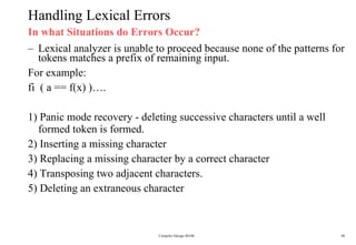 Handling Lexical Errors In what Situations do Errors Occur? Lexical analyzer is unable to proceed because none of the patterns for  tokens matches a prefix of remaining input. For example:  fi  ( a == f(x) )…. 1) Panic mode recovery - deleting successive characters until a well  formed token is formed. 2) Inserting a missing character 3) Replacing a missing character by a correct character 4) Transposing two adjacent characters. 5) Deleting an extraneous character Compiler Design 40106 