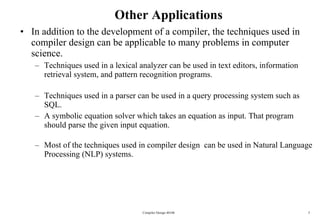 Other Applications In addition to the development of a compiler, the techniques used in compiler design can be applicable to many problems in computer science. Techniques used in a lexical analyzer can be used in text editors, information retrieval system, and pattern recognition programs. Techniques used in a parser can be used in a query processing system such as SQL. A symbolic equation solver which takes an equation as input. That program should parse the given input equation. Most of the techniques used in compiler design  can be used in Natural Language Processing (NLP) systems. Compiler Design 40106 