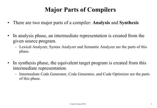 Major Parts of Compilers There are two major parts of a compiler:  Analysis  and  Synthesis In analysis phase, an intermediate representation is created from the given source program.  Lexical Analyzer, Syntax Analyzer and Semantic Analyzer are the parts of this phase. In synthesis phase, the equivalent target program is created from this intermediate representation.  Intermediate Code Generator, Code Generator, and Code Optimizer are the parts of this phase. Compiler Design 40106 