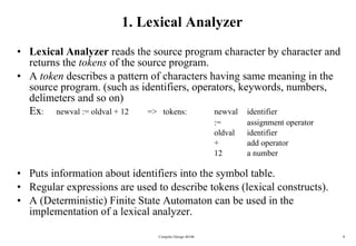1. Lexical Analyzer Lexical Analyzer  reads the source program character by character and returns the  tokens  of the source program. A  token  describes a pattern of characters having same meaning in the source program. (such as identifiers, operators, keywords, numbers, delimeters and so on) Ex :  newval := oldval + 12  =>  tokens:  newval  identifier :=  assignment operator oldval identifier + add operator 12 a number Puts information about identifiers into the symbol table. Regular expressions are used to describe tokens (lexical constructs). A (Deterministic) Finite State Automaton can be used in the implementation of a lexical analyzer. Compiler Design 40106 