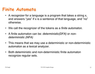Finite Automata
• A recognizer for a language is a program that takes a string x,
and answers “yes” if x is a sentence of that language, and “no”
otherwiseotherwise.
• We call the recognizer of the tokens as a finite automaton.
• A finite automaton can be: deterministic(DFA) or non-
deterministic (NFA)
• This means that we may use a deterministic or non-deterministic
automaton as a lexical analyzer.
B h d i i i d d i i i fi i• Both deterministic and non-deterministic finite automaton
recognize regular sets.
TCS 502 Compiler Design 11P K Singh
 