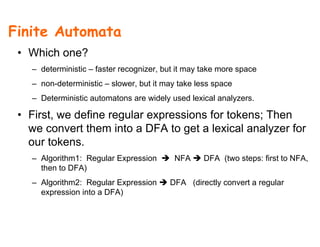 Finite Automata
• Which one?
– deterministic – faster recognizer, but it may take more space
– non-deterministic – slower, but it may take less space
– Deterministic automatons are widely used lexical analyzers.
• First, we define regular expressions for tokens; Then
we convert them into a DFA to get a lexical analyzer for
t kour tokens.
– Algorithm1: Regular Expression NFA DFA (two steps: first to NFA,
then to DFA)then to DFA)
– Algorithm2: Regular Expression DFA (directly convert a regular
expression into a DFA)
 