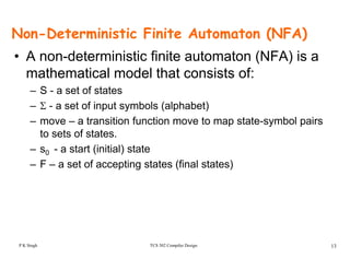 Non-Deterministic Finite Automaton (NFA)
• A non-deterministic finite automaton (NFA) is a
mathematical model that consists of:
– S - a set of states
– Σ - a set of input symbols (alphabet)
t iti f ti t t t b l i– move – a transition function move to map state-symbol pairs
to sets of states.
– s0 - a start (initial) states0 a start (initial) state
– F – a set of accepting states (final states)
TCS 502 Compiler Design 13P K Singh
 