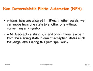 Non-Deterministic Finite Automaton (NFA)
• ε- transitions are allowed in NFAs. In other words, we
can move from one state to another one without
consuming any symbol.
• A NFA accepts a string x, if and only if there is a path
from the starting state to one of accepting states such
that edge labels along this path spell out x.
P K Singh TCS 502 Compiler Design Lex-14
 