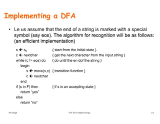 Implementing a DFA
• Le us assume that the end of a string is marked with a special
symbol (say eos). The algorithm for recognition will be as follows:
(an efficient implementation)
s s0 { start from the initial state }
t h { t th t h t f th i t t i }c nextchar { get the next character from the input string }
while (c != eos) do { do until the en dof the string }
begin
( ) { t iti f ti }s move(s,c) { transition function }
c nextchar
end
if ( i F) th { if i ti t t }if (s in F) then { if s is an accepting state }
return “yes”
else
“ ”
TCS 502 Compiler Design 17
return “no”
P K Singh
 