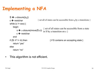 Implementing a NFA
S ε-closure({s0})
c nextchar
hile (c ! eos) {
{ set all of states can be accessible from s0 by ε-transitions }
while (c != eos) {
begin
s ε-closure(move(S,c))
{ set of all states can be accessible from a state
in S by a transition on c }
c nextchar
end
if (S∩F != Φ) then { if S contains an accepting state }
return “yes”
else
return “no”
• This algorithm is not efficient.
TCS 502 Compiler Design 18P K Singh
 