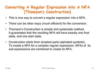Converting A Regular Expression into A NFA
(Thomson’s Construction)( )
• This is one way to convert a regular expression into a NFA.
• There can be other ways (much efficient) for the conversion• There can be other ways (much efficient) for the conversion.
• Thomson’s Construction is simple and systematic method.
It guarantees that the resulting NFA will have exactly one finalIt guarantees that the resulting NFA will have exactly one final
state, and one start state.
• Construction starts from simplest parts (alphabet symbols)• Construction starts from simplest parts (alphabet symbols).
To create a NFA for a complex regular expression, NFAs of its
sub-expressions are combined to create its NFA,
TCS 502 Compiler Design 19P K Singh
 