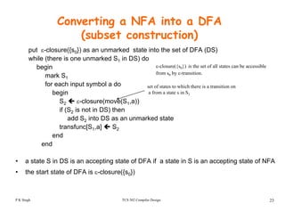 Converting a NFA into a DFA
(subset construction)( )
put ε-closure({s0}) as an unmarked state into the set of DFA (DS)
while (there is one unmarked S1 in DS) do
begin ε-closure({s0}) is the set of all states can be accessiblebegin
mark S1
for each input symbol a do
begin
set of states to which there is a transition on
a from a state s in S1
({ 0})
from s0 by ε-transition.
g
S2 ε-closure(move(S1,a))
if (S2 is not in DS) then
add S2 into DS as an unmarked state
transfunc[S1,a] S2
end
end
• a state S in DS is an accepting state of DFA if a state in S is an accepting state of NFA
• the start state of DFA is ε-closure({s0})
TCS 502 Compiler Design 23P K Singh
 