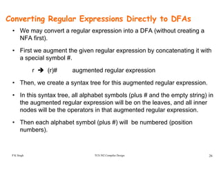 Converting Regular Expressions Directly to DFAs
• We may convert a regular expression into a DFA (without creating aWe may convert a regular expression into a DFA (without creating a
NFA first).
• First we augment the given regular expression by concatenating it withg g g p y g
a special symbol #.
r (r)# augmented regular expression
• Then, we create a syntax tree for this augmented regular expression.
• In this syntax tree all alphabet symbols (plus # and the empty string) inIn this syntax tree, all alphabet symbols (plus # and the empty string) in
the augmented regular expression will be on the leaves, and all inner
nodes will be the operators in that augmented regular expression.
• Then each alphabet symbol (plus #) will be numbered (position
numbers).
TCS 502 Compiler Design 26P K Singh
 
