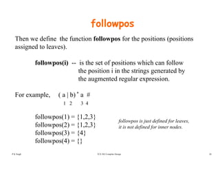 followpos
Then we define the function followpos for the positions (positions
assigned to leaves).
followpos(i) -- is the set of positions which can follow
the position i in the strings generated byp g g y
the augmented regular expression.
For example ( a | b) * a #For example, ( a | b) a #
1 2 3 4
followpos(1) = {1 2 3}followpos(1) = {1,2,3}
followpos(2) = {1,2,3}
followpos(3) = {4}
f ll (4) {}
followpos is just defined for leaves,
it is not defined for inner nodes.
TCS 502 Compiler Design 28
followpos(4) = {}
P K Singh
 