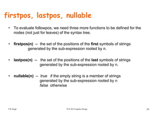 firstpos, lastpos, nullable
• To evaluate followpos, we need three more functions to be defined for the
nodes (not just for leaves) of the syntax tree.
• firstpos(n) -- the set of the positions of the first symbols of strings
generated by the sub-expression rooted by n.
• lastpos(n) -- the set of the positions of the last symbols of strings
generated by the sub-expression rooted by n.
• nullable(n) -- true if the empty string is a member of strings
generated by the sub-expression rooted by ng y p y
false otherwise
TCS 502 Compiler Design 29P K Singh
 