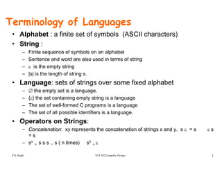 Terminology of Languages
f f ( SC )• Alphabet : a finite set of symbols (ASCII characters)
• String :
– Finite sequence of symbols on an alphabetFinite sequence of symbols on an alphabet
– Sentence and word are also used in terms of string
– ε is the empty string
– |s| is the length of string s|s| is the length of string s.
• Language: sets of strings over some fixed alphabet
– ∅ the empty set is a language.
{ } th t t i i t t i i l– {ε} the set containing empty string is a language
– The set of well-formed C programs is a language
– The set of all possible identifiers is a language.
• Operators on Strings:
– Concatenation: xy represents the concatenation of strings x and y. s ε = s ε s
= s
TCS 502 Compiler Design 3
– sn
= s s s .. s ( n times) s0
= ε
P K Singh
 