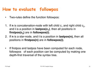 How to evaluate followpos
• Two-rules define the function followpos:
1. If n is concatenation-node with left child c1 and right child c2,
and i is a position in lastpos(c1), then all positions in
firstpos(c ) are in followpos(i)firstpos(c2) are in followpos(i).
2. If n is a star-node, and i is a position in lastpos(n), then all
positions in firstpos(n) are in followpos(i).p p ( ) p ( )
• If firstpos and lastpos have been computed for each node,
followpos of each position can be computed by making one
depth-first traversal of the syntax tree.
TCS 502 Compiler Design 31P K Singh
 