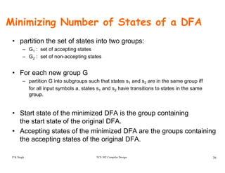 Minimizing Number of States of a DFA
• partition the set of states into two groups:
– G1 : set of accepting states
– G2 : set of non-accepting states
• For each new group Gg p
– partition G into subgroups such that states s1 and s2 are in the same group iff
for all input symbols a, states s1 and s2 have transitions to states in the same
group.
• Start state of the minimized DFA is the group containing
th t t t t f th i i l DFAthe start state of the original DFA.
• Accepting states of the minimized DFA are the groups containing
the accepting states of the original DFA.
TCS 502 Compiler Design 36
the accepting states of the original DFA.
P K Singh
 