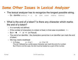 Some Other Issues in Lexical Analyzer
• The lexical analyzer has to recognize the longest possible string.
– Ex: identifier newval -- n ne new newv newva newval
• What is the end of a token? Is there any character which marks
the end of a token?
– It is normally not defined.
– If the number of characters in a token is fixed, in that case no problem: + -
– But < < or <> (in Pascal)
– The end of an identifier : the characters cannot be in an identifier can mark the end
of token.
– We may need a lookhead
• In Prolog: p :- X is 1. p :- X is 1.5.
The dot followed by a white space character can mark the end of a number.
But if that is not the case, the dot must be treated as a part of the number.
TCS 502 Compiler Design 39P K Singh
 