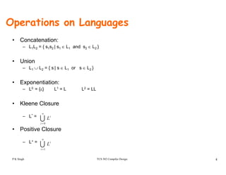 Operations on Languages
• Concatenation:
– L1L2 = { s1s2 | s1 ∈ L1 and s2 ∈ L2 }
• Union
– L1 ∪ L2 = { s | s ∈ L1 or s ∈ L2 }
• Exponentiation:
– L0 = {ε} L1 = L L2 = LL
• Kleene Closure
– L* =
U
∞
i
L
• Positive Closure
– L+ =
U= 0i
U
∞
i
L
TCS 502 Compiler Design 4
L
U=1i
i
L
P K Singh
 