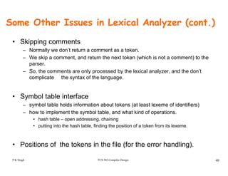 Some Other Issues in Lexical Analyzer (cont.)
• Skipping comments
– Normally we don’t return a comment as a token.
– We skip a comment, and return the next token (which is not a comment) to the
parser.
– So, the comments are only processed by the lexical analyzer, and the don’t
complicate the syntax of the languagecomplicate the syntax of the language.
• Symbol table interfacey
– symbol table holds information about tokens (at least lexeme of identifiers)
– how to implement the symbol table, and what kind of operations.
• hash table – open addressing, chainingp g, g
• putting into the hash table, finding the position of a token from its lexeme.
Positions of the tokens in the file (for the error handling)
TCS 502 Compiler Design 40
• Positions of the tokens in the file (for the error handling).
P K Singh
 