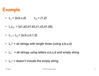 Example
• L1 = {a,b,c,d} L2 = {1,2}
• L1L2 = {a1,a2,b1,b2,c1,c2,d1,d2}
• L1 ∪ L2 = {a,b,c,d,1,2}
L 3 ll t i ith l th th ( i b d}• L1
3 = all strings with length three (using a,b,c,d}
• L * = all strings using letters a b c d and empty string• L1 = all strings using letters a,b,c,d and empty string
• L1
+ = doesn’t include the empty string
TCS 502 Compiler Design 5
1 does t c ude t e e pty st g
P K Singh
 