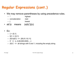 Regular Expressions (cont.)
• We may remove parentheses by using precedence rules.
– * highest
– concatenation next
– | lowest
• ab*|c means (a(b)*)|(c)| ( ( ) )|( )
• Ex:
– Σ = {0,1}
– 0|1 => {0,1}
– (0|1)(0|1) => {00,01,10,11}
– 0* => {ε ,0,00,000,0000,....}
– (0|1)* => all strings with 0 and 1, including the empty string
TCS 502 Compiler Design 8P K Singh
 