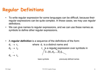Regular Definitions
• To write regular expression for some languages can be difficult, because their
regular expressions can be quite complex. In those cases, we may use regular
definitionsdefinitions.
• We can give names to regular expressions, and we can use these names as
symbols to define other regular expressions.
• A regular definition is a sequence of the definitions of the form:
d1 → r1 where di is a distinct name and
d2 → r2 ri is a regular expression over symbols in
. Σ∪{d1,d2,...,di 1}. Σ∪{d1,d2,...,di-1}
dn → rn
basic symbols previously defined names
TCS 502 Compiler Design 9P K Singh
 