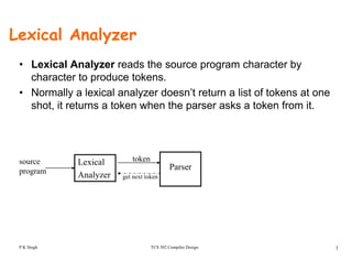 Lexical Analyzer
• Lexical Analyzer reads the source program character by
character to produce tokens.
• Normally a lexical analyzer doesn’t return a list of tokens at one
shot, it returns a token when the parser asks a token from it.
Lexical
Analyzer
Parser
source
program
token
get next token
TCS 502 Compiler Design 1P K Singh
 
