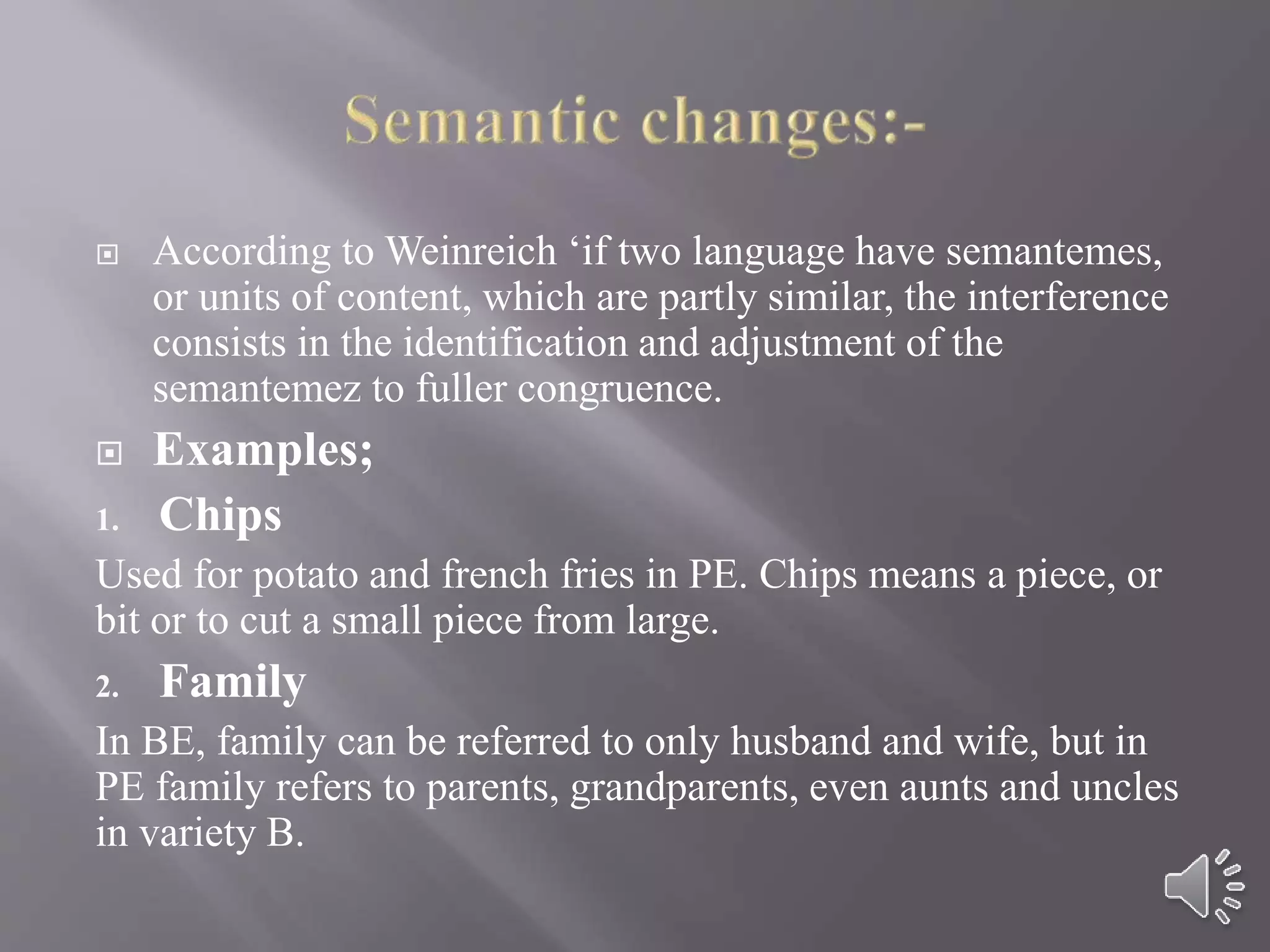  According to Weinreich ‘if two language have semantemes,
or units of content, which are partly similar, the interference
consists in the identification and adjustment of the
semantemez to fuller congruence.
 Examples;
1. Chips
Used for potato and french fries in PE. Chips means a piece, or
bit or to cut a small piece from large.
2. Family
In BE, family can be referred to only husband and wife, but in
PE family refers to parents, grandparents, even aunts and uncles
in variety B.
 