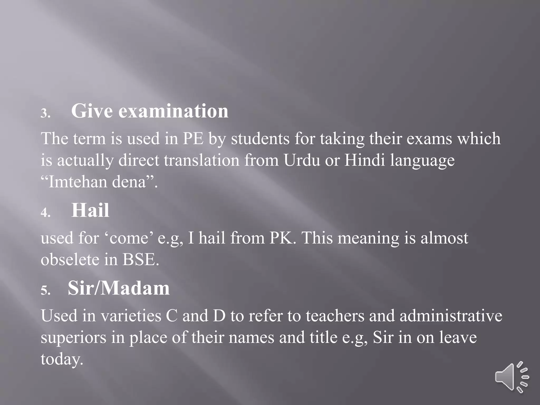 3. Give examination
The term is used in PE by students for taking their exams which
is actually direct translation from Urdu or Hindi language
“Imtehan dena”.
4. Hail
used for ‘come’ e.g, I hail from PK. This meaning is almost
obselete in BSE.
5. Sir/Madam
Used in varieties C and D to refer to teachers and administrative
superiors in place of their names and title e.g, Sir in on leave
today.
 