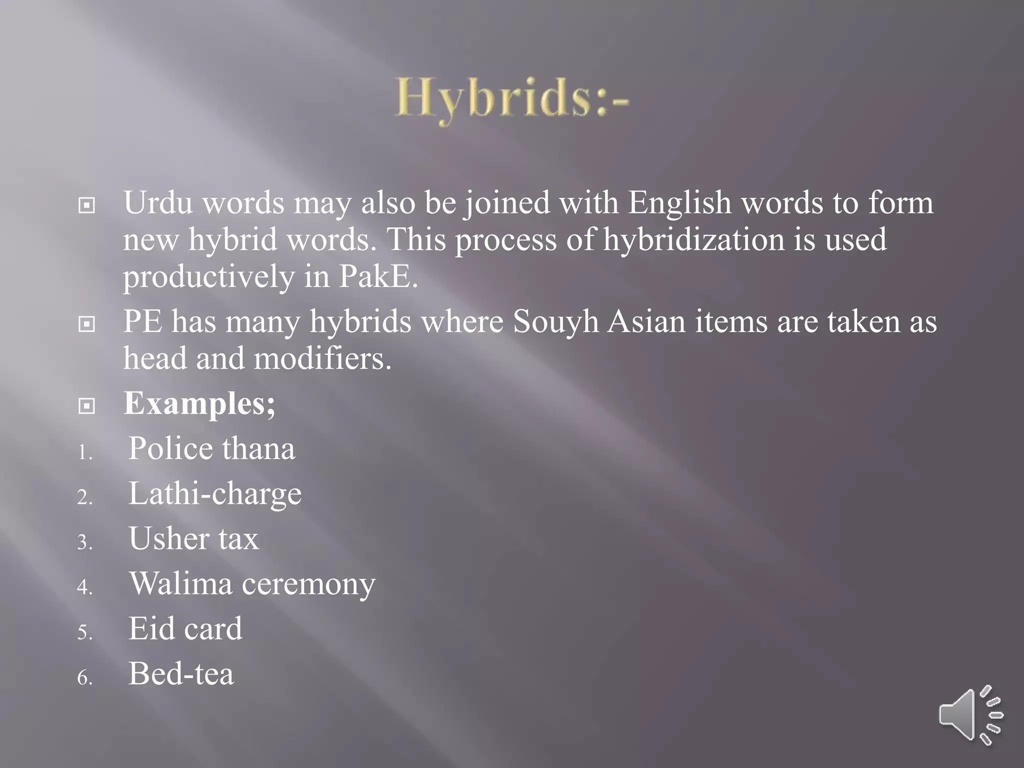  Urdu words may also be joined with English words to form
new hybrid words. This process of hybridization is used
productively in PakE.
 PE has many hybrids where Souyh Asian items are taken as
head and modifiers.
 Examples;
1. Police thana
2. Lathi-charge
3. Usher tax
4. Walima ceremony
5. Eid card
6. Bed-tea
 