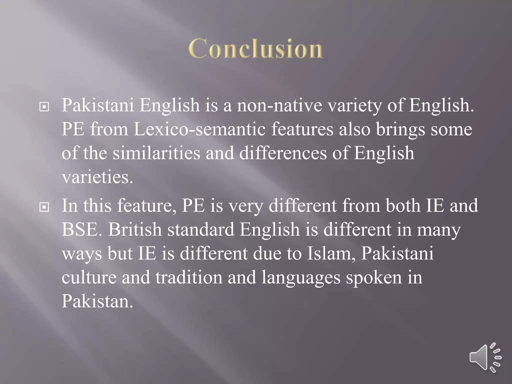  Pakistani English is a non-native variety of English.
PE from Lexico-semantic features also brings some
of the similarities and differences of English
varieties.
 In this feature, PE is very different from both IE and
BSE. British standard English is different in many
ways but IE is different due to Islam, Pakistani
culture and tradition and languages spoken in
Pakistan.
 