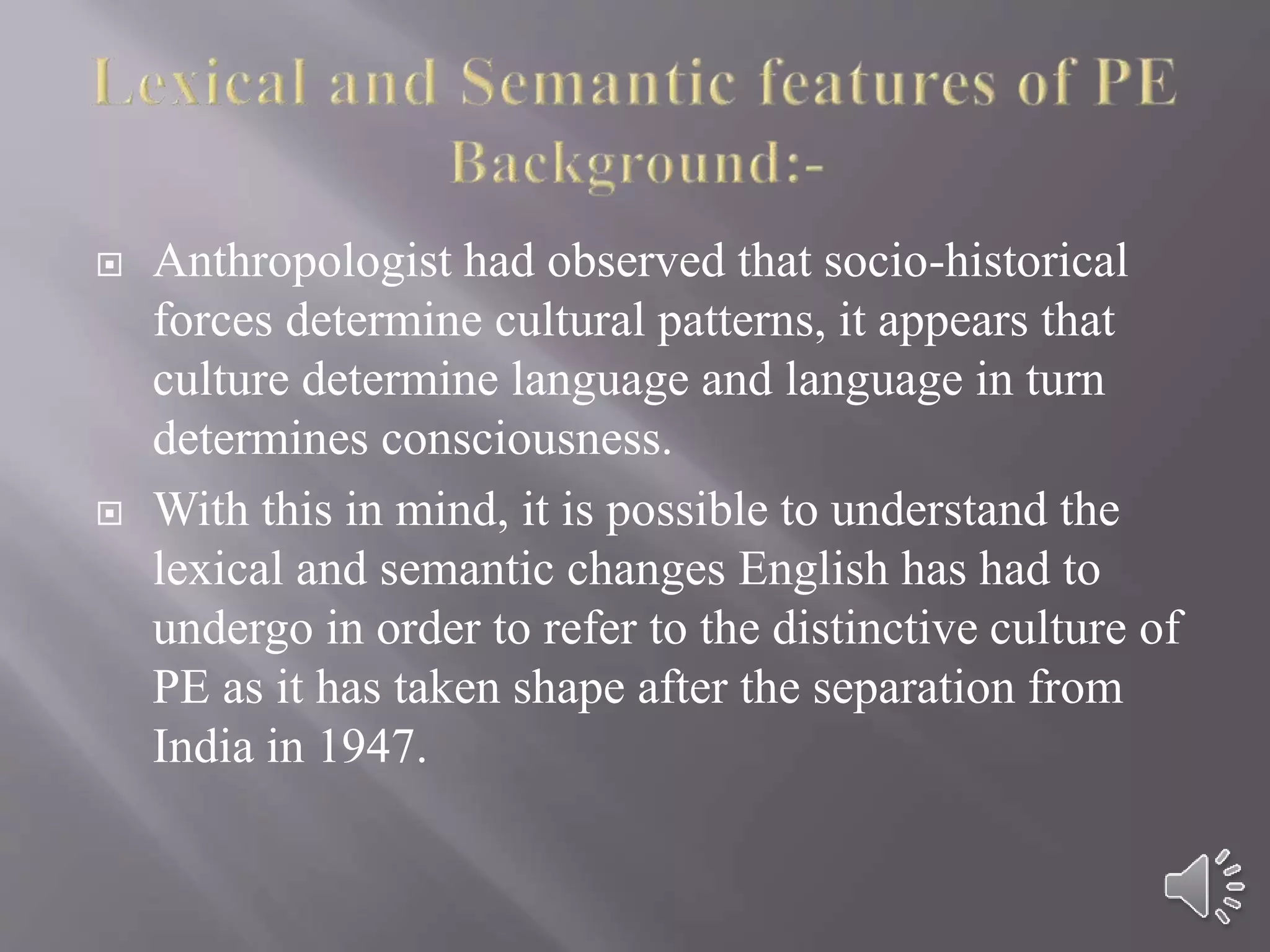  Anthropologist had observed that socio-historical
forces determine cultural patterns, it appears that
culture determine language and language in turn
determines consciousness.
 With this in mind, it is possible to understand the
lexical and semantic changes English has had to
undergo in order to refer to the distinctive culture of
PE as it has taken shape after the separation from
India in 1947.
 