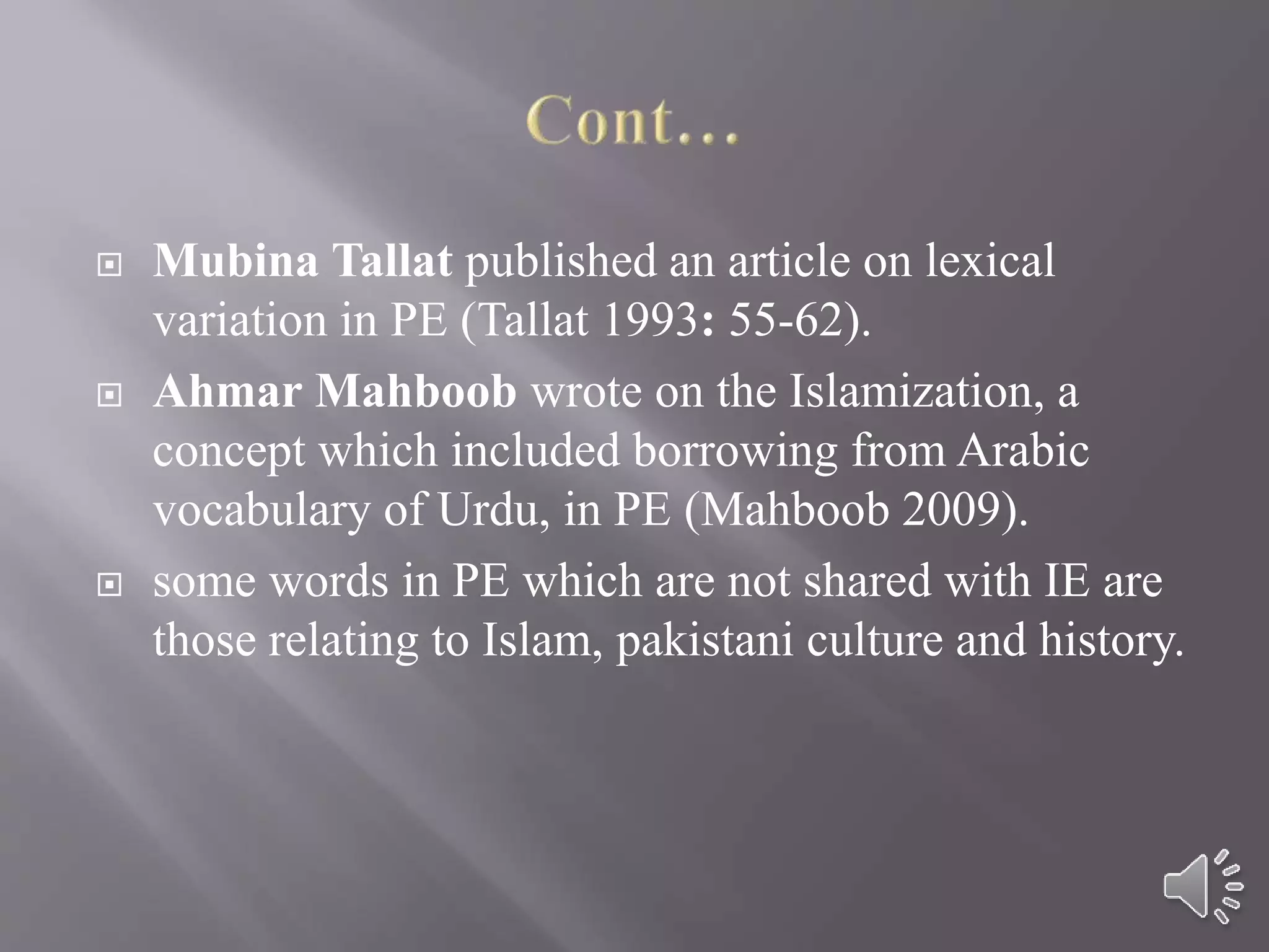  Mubina Tallat published an article on lexical
variation in PE (Tallat 1993: 55-62).
 Ahmar Mahboob wrote on the Islamization, a
concept which included borrowing from Arabic
vocabulary of Urdu, in PE (Mahboob 2009).
 some words in PE which are not shared with IE are
those relating to Islam, pakistani culture and history.
 