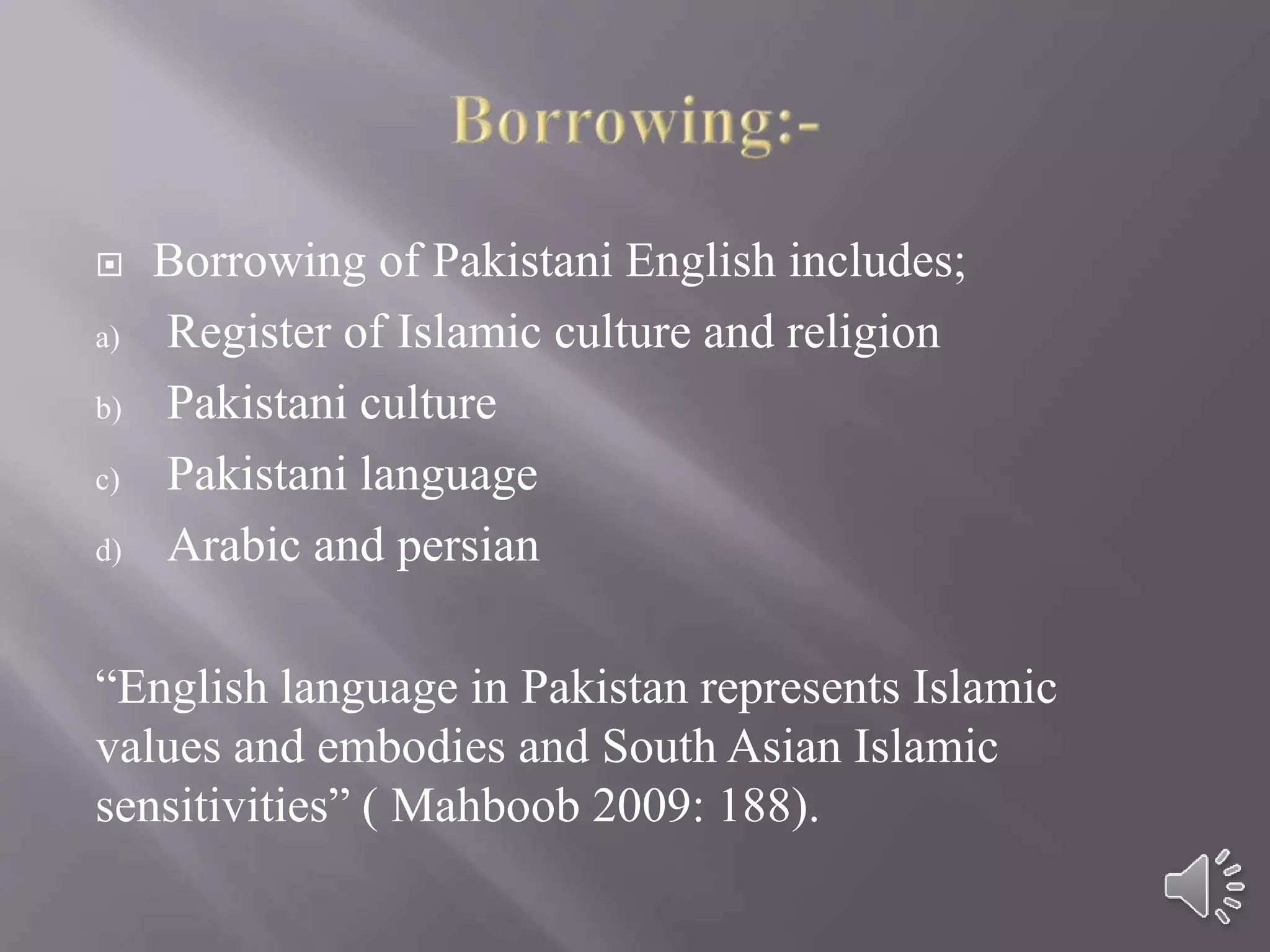  Borrowing of Pakistani English includes;
a) Register of Islamic culture and religion
b) Pakistani culture
c) Pakistani language
d) Arabic and persian
“English language in Pakistan represents Islamic
values and embodies and South Asian Islamic
sensitivities” ( Mahboob 2009: 188).
 