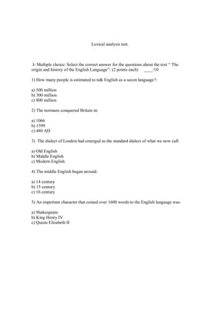 Lexical analysis test.
I- Multiple choice: Select the correct answer for the questions about the text “ The
origin and history of the English Language”: (2 points each) ____/10
1) How many people is estimated to talk English as a secon language?:
a) 500 million
b) 300 million
c) 800 million
2) The normans conquered Britain in:
a) 1066
b) 1399
c) 480 AD
3) The dialect of London had emerged as the standard dialect of what we now call:
a) Old English
b) Middle English
c) Modern English
4) The middle English began around:
a) 14 century
b) 15 century
c) 16 century
5) An important character that coined over 1600 words to the English language was:
a) Shakespeare
b) King Henry IV
c) Queen Elizabeth II
 
