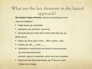 What are the key elements in the lexical approach?  The content: Types of chunks . (chunks may belong to more than one category) Single words, eg. motorbike polywords, eg. overdone, cup of tea Idiomatic phrases which don ’ t mean what they say, eg.  What a buzz! Heads, eg. Once upon a time…  After a while… Look… Frames, eg. Tell ___ what ___. Collocations, words which are found in close proximity,   eg. shut down/up/in/out. contract…agree to, negotiate, write, carry out, complete. Fixed and semi-fixed expressions, eg. I ’ ll see you soon. It takes two to tango 