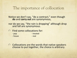 The importance of collocation Notice we don ’ t say,  “ do a contract, ”  even though  do  and  carry out  are synonymous,  nor do we say,  “ the rain is dropping ”  although drop and fall are synonymous. Find some collocations for: - pop - treated - house - real Collocations are the words that native speakers choose to put together, the choice is arbitrary. 