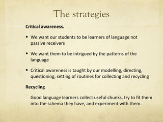 The strategies Critical awareness. We want our students to be learners of language not passive receivers  We want them to be intrigued by the patterns of the language Critical awareness is taught by our modelling, directing, questioning, setting of routines for collecting and recycling Recycling   Good language learners collect useful chunks, try to fit them into the schema they have, and experiment with them. 