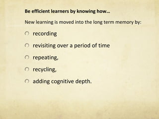 Be efficient learners by knowing how… New learning is moved into the long term memory by: recording  revisiting over a period of time  repeating, recycling,  adding cognitive depth. 