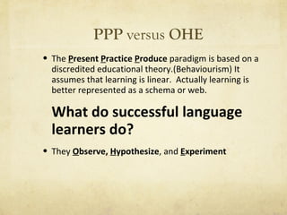 PPP  versus  OHE The  P resent  P ractice  P roduce  paradigm is based on a discredited educational theory.(Behaviourism) It assumes that learning is linear.  Actually learning is better represented as a schema or web. What do successful language learners do? They  O bserve,  H ypothesize , and  E xperiment 