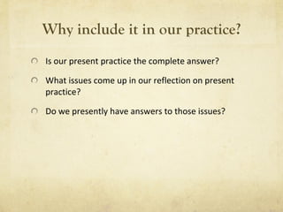 Why include it in our practice? Is our present practice the complete answer? What issues come up in our reflection on present practice? Do we presently have answers to those issues? 