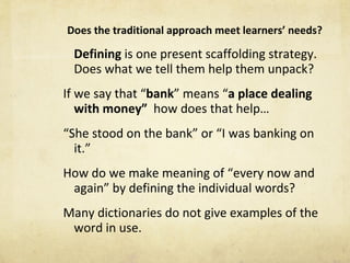 Does the traditional approach meet learners ’  needs?   Defining  is one present scaffolding strategy. Does what we tell them help them unpack? If we say that  “ bank ”  means  “ a place dealing with money ”   how does that help… “ She stood on the bank ”  or  “ I was banking on it. ” How do we make meaning of  “ every now and again ”  by defining the individual words? Many dictionaries do not give examples of the word in use. 