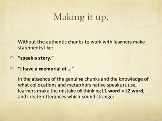Making it up. Without the authentic chunks to work with learners make statements like: “ speak a story. ” “ I have a memorial of…. ”   In the absence of the genuine chunks and the knowledge of what collocations and metaphors native speakers use, learners make the mistake of thinking  L1 word  =  L2 word , and create utterances which sound strange . 