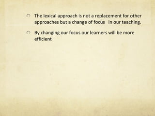 The lexical approach is not a replacement for other approaches but a change of focus  in our teaching. By changing our focus our learners will be more efficient 