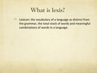What is lexis?   Lexicon: the vocabulary of a language as distinct from the grammar, the total stock of words and meaningful combinations of words in a language. 